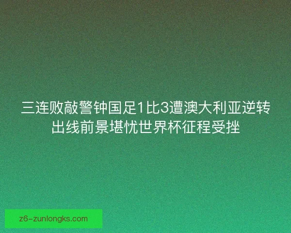 三连败敲警钟国足1比3遭澳大利亚逆转出线前景堪忧世界杯征程受挫