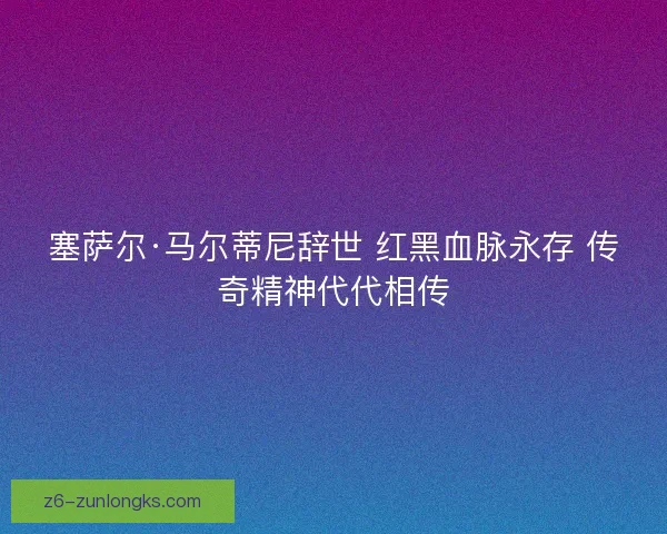 塞萨尔·马尔蒂尼辞世 红黑血脉永存 传奇精神代代相传